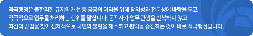 적극행정은 불합리한 규제의 개선 등 공공의 이익을 위해 창의성과 전문성에 바탕을 두고 적극적으로 업무를 처리하는 행위를 말합니다. 공직자가 업무 관행을 반복하지 않고 최선의 방법을 찾아 선제적으로 국민의 불편을 해소하고 편익을 증진하는 것이 바로 적극행정입니다.
